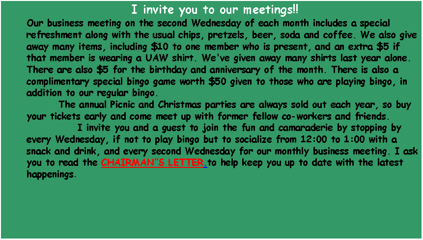 Text Box: I invite you to our meetings!!Our business meeting on the second Wednesday of each month includes a special refreshment along with the usual chips, pretzels, beer, soda and coffee. We also give away many items, including $10 to one member who is present, and an extra $5 if that member is wearing a UAW shirt. We've given away many shirts last year alone. There are also $5 for the birthday and anniversary of the month. There is also a complimentary special bingo game worth $50 given to those who are playing bingo, in addition to our regular bingo.
        The annual Picnic and Christmas parties are always sold out each year, so buy your tickets early and come meet up with former fellow co-workers and friends. 
       	 I invite you and a guest to join the fun and camaraderie by stopping by every Wednesday, if not to play bingo but to socialize from 12:00 to 1:00 with a snack and drink, and every second Wednesday for our monthly business meeting. I ask you to read the CHAIRMANS LETTER.to help keep you up to date with the latest happenings.